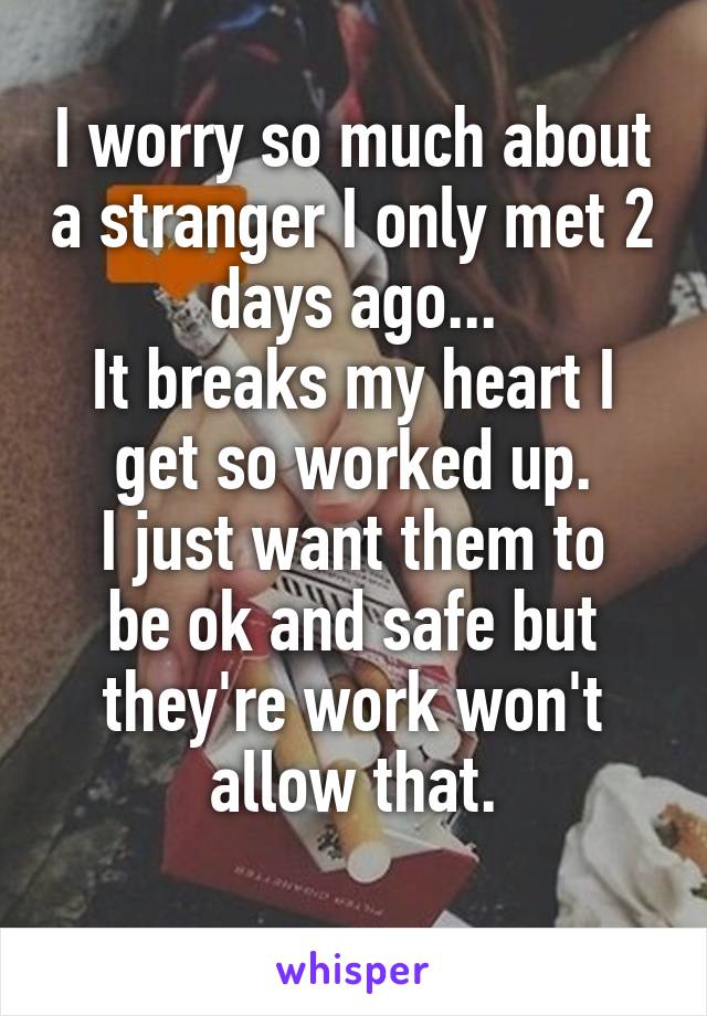 I worry so much about a stranger I only met 2 days ago...
It breaks my heart I get so worked up.
I just want them to be ok and safe but they're work won't allow that.
