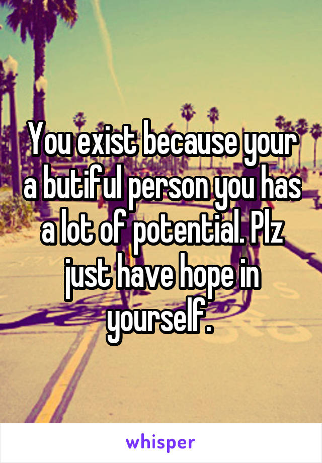 You exist because your a butiful person you has a lot of potential. Plz just have hope in yourself. 