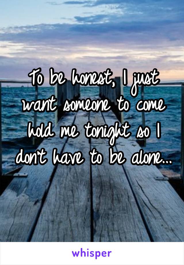 To be honest, I just want someone to come hold me tonight so I don't have to be alone... 