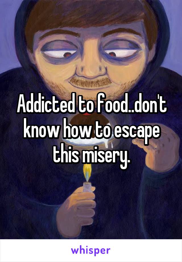 Addicted to food..don't know how to escape this misery.