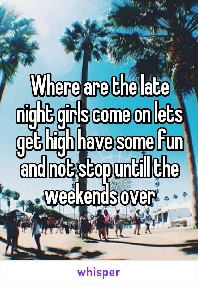 Where are the late night girls come on lets get high have some fun and not stop untill the weekends over
