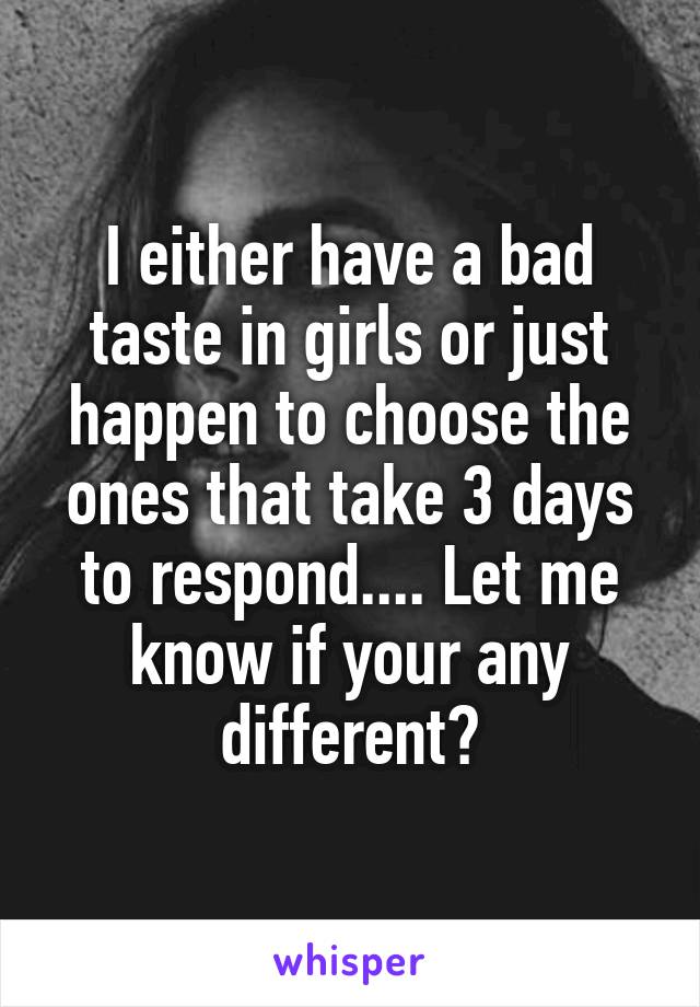I either have a bad taste in girls or just happen to choose the ones that take 3 days to respond.... Let me know if your any different?