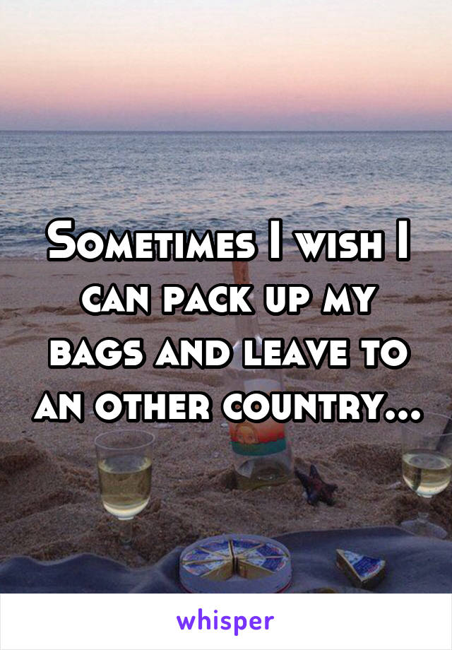 Sometimes I wish I can pack up my bags and leave to an other country...