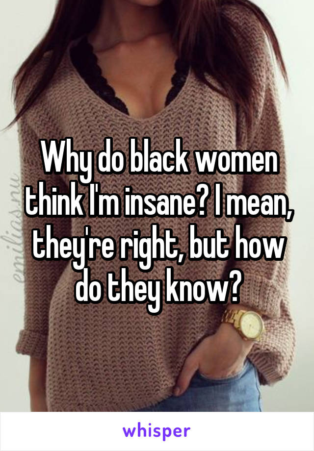 Why do black women think I'm insane? I mean, they're right, but how do they know?