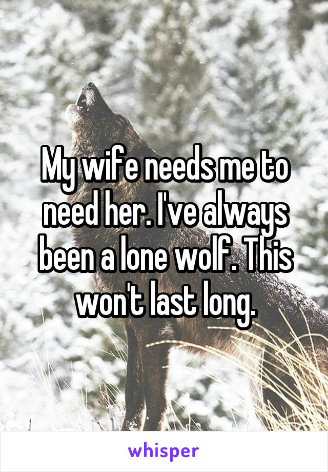 My wife needs me to need her. I've always been a lone wolf. This won't last long.