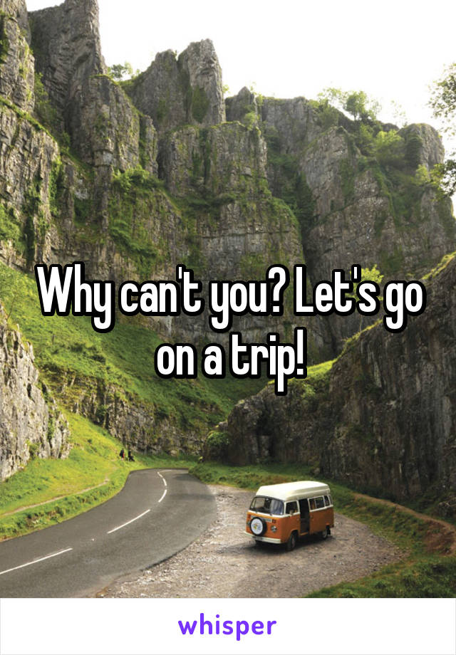Why can't you? Let's go on a trip!