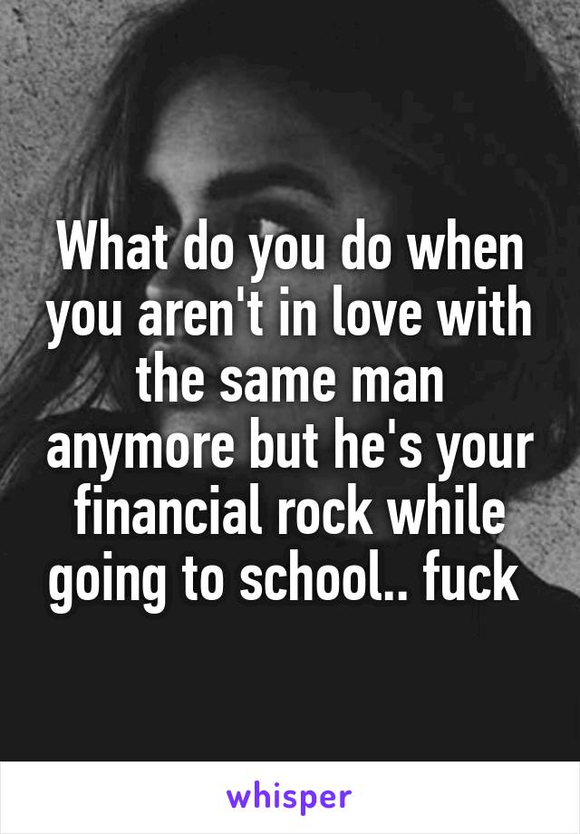 What do you do when you aren't in love with the same man anymore but he's your financial rock while going to school.. fuck 
