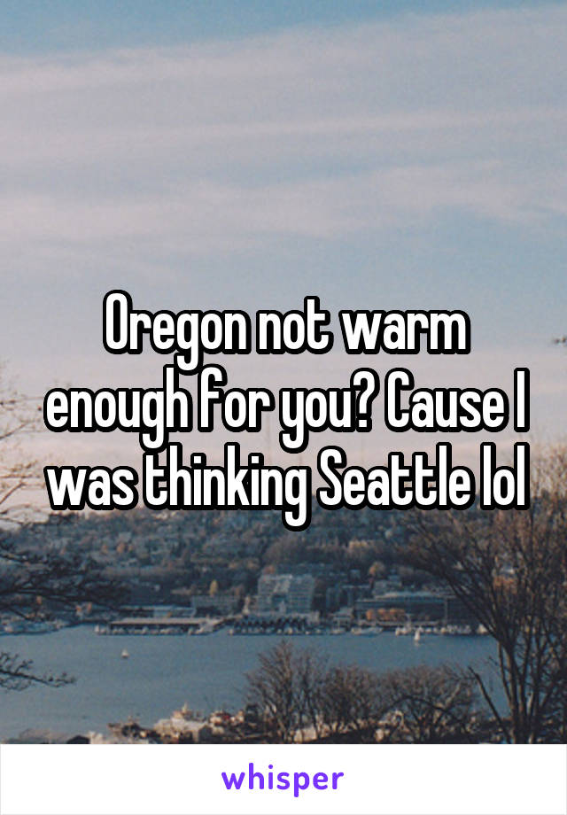 Oregon not warm enough for you? Cause I was thinking Seattle lol