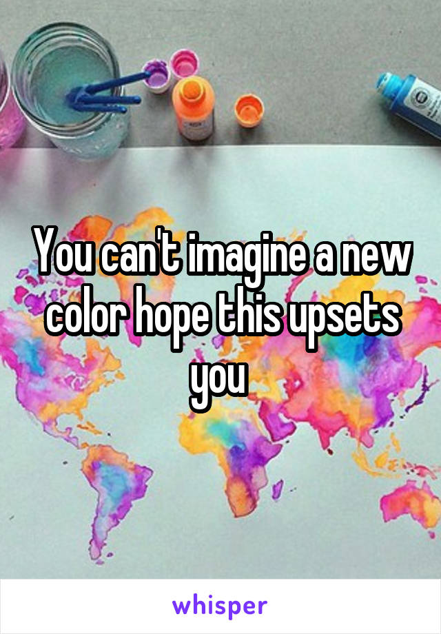 You can't imagine a new color hope this upsets you 