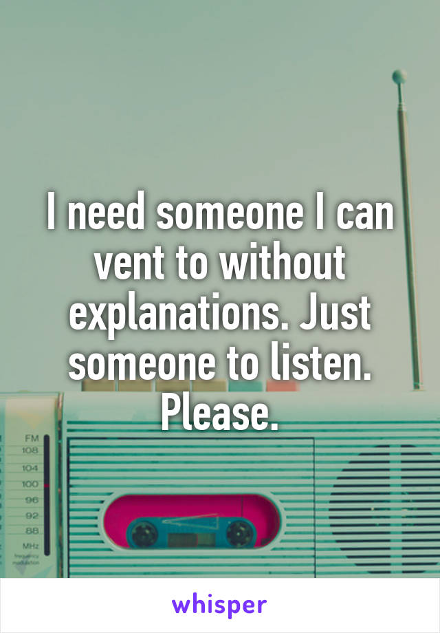 I need someone I can vent to without explanations. Just someone to listen. Please.