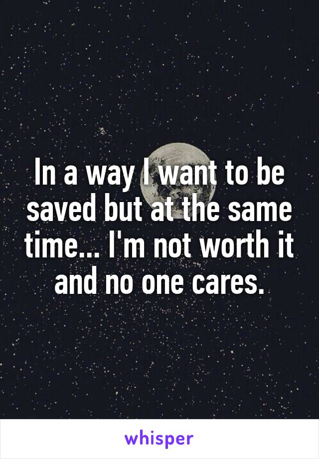 In a way I want to be saved but at the same time... I'm not worth it and no one cares.