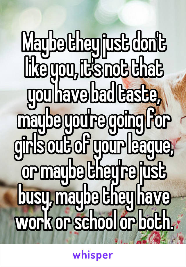 Maybe they just don't like you, it's not that you have bad taste, maybe you're going for girls out of your league, or maybe they're just busy, maybe they have work or school or both.