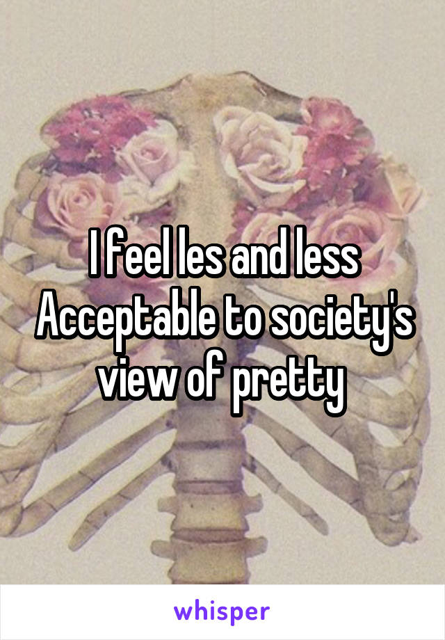 I feel les and less Acceptable to society's view of pretty 