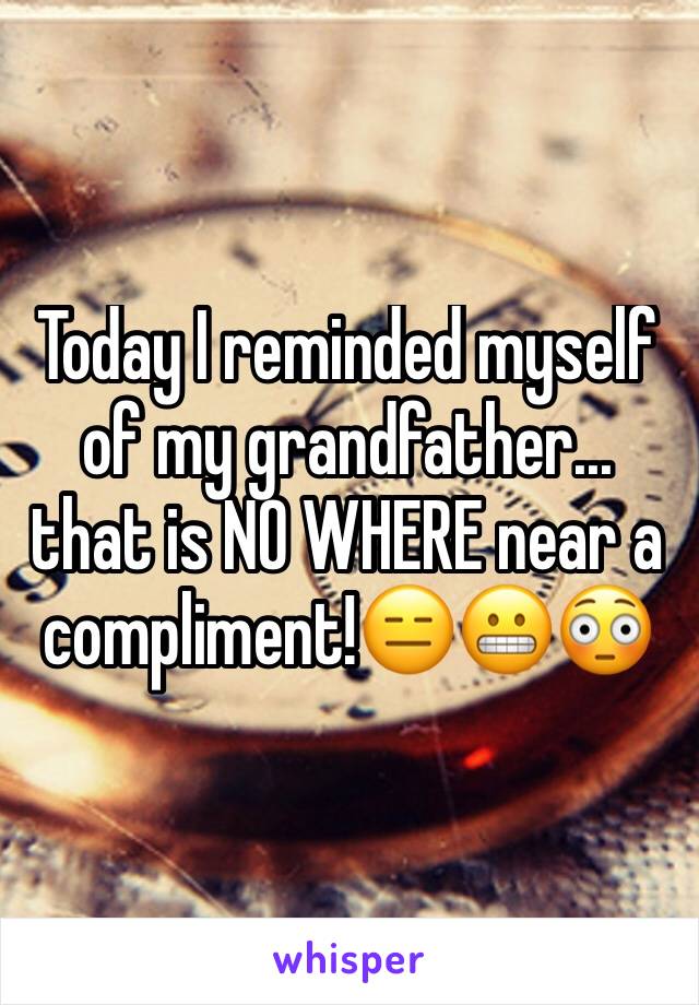 Today I reminded myself of my grandfather... that is NO WHERE near a compliment!ðŸ˜‘ðŸ˜¬ðŸ˜³