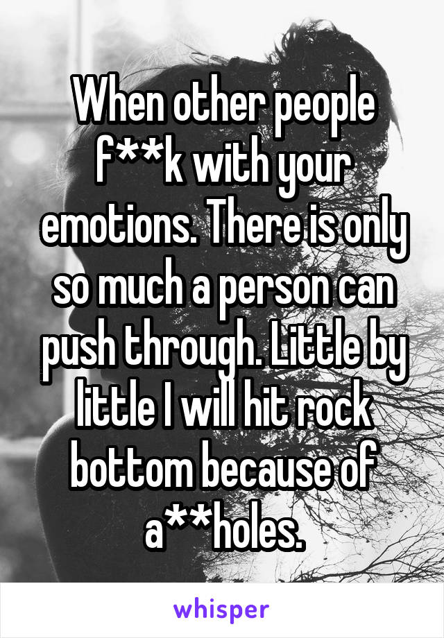 When other people f**k with your emotions. There is only so much a person can push through. Little by little I will hit rock bottom because of a**holes.