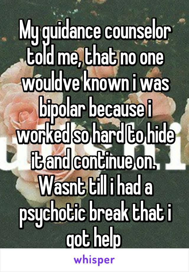 My guidance counselor told me, that no one wouldve known i was bipolar because i worked so hard to hide it and continue on.  Wasnt till i had a psychotic break that i got help 