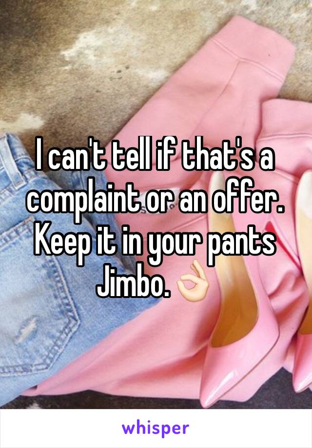 I can't tell if that's a complaint or an offer. Keep it in your pants Jimbo.ðŸ‘ŒðŸ�»