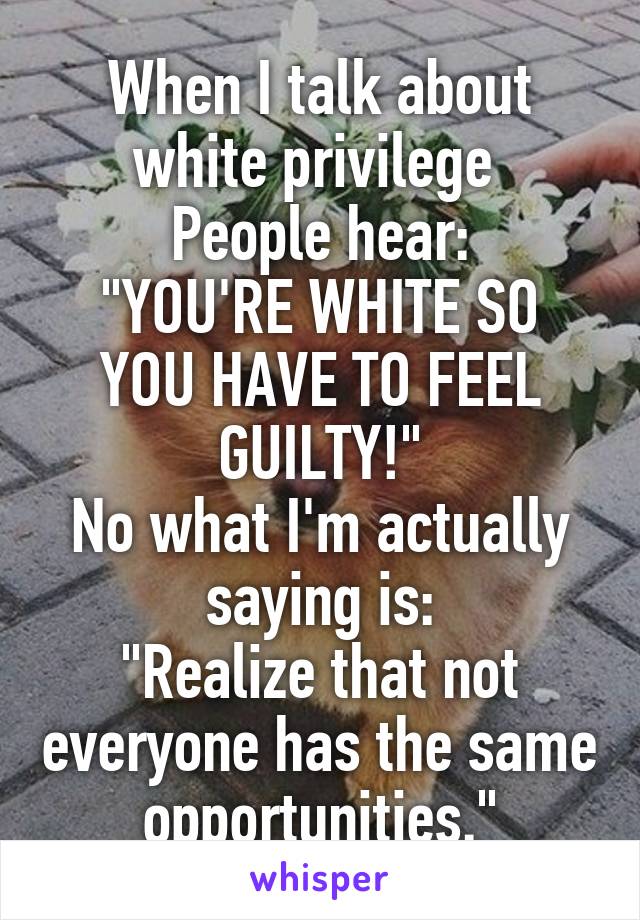 When I talk about white privilege 
People hear:
"YOU'RE WHITE SO YOU HAVE TO FEEL GUILTY!"
No what I'm actually saying is:
"Realize that not everyone has the same opportunities."