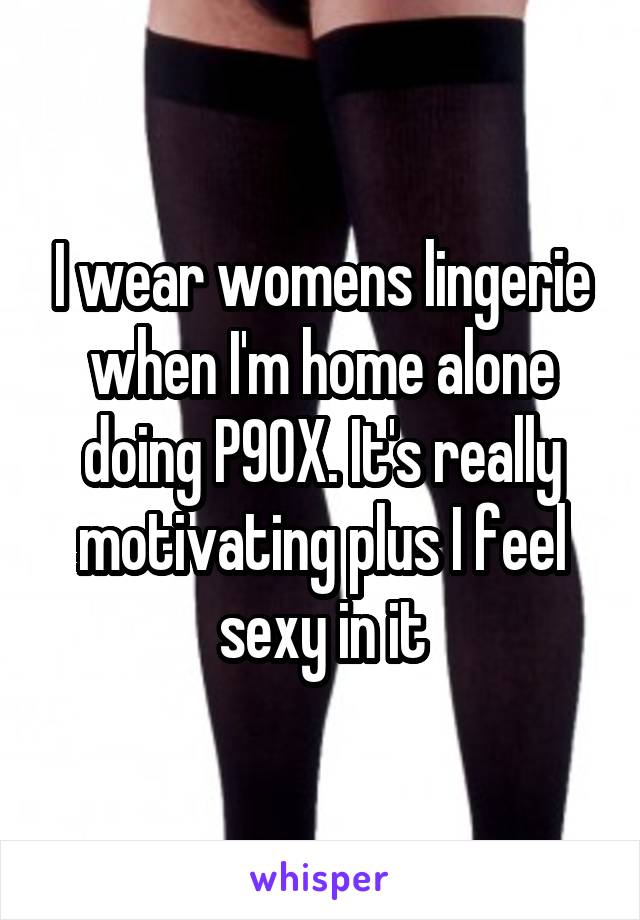 I wear womens lingerie when I'm home alone doing P90X. It's really motivating plus I feel sexy in it