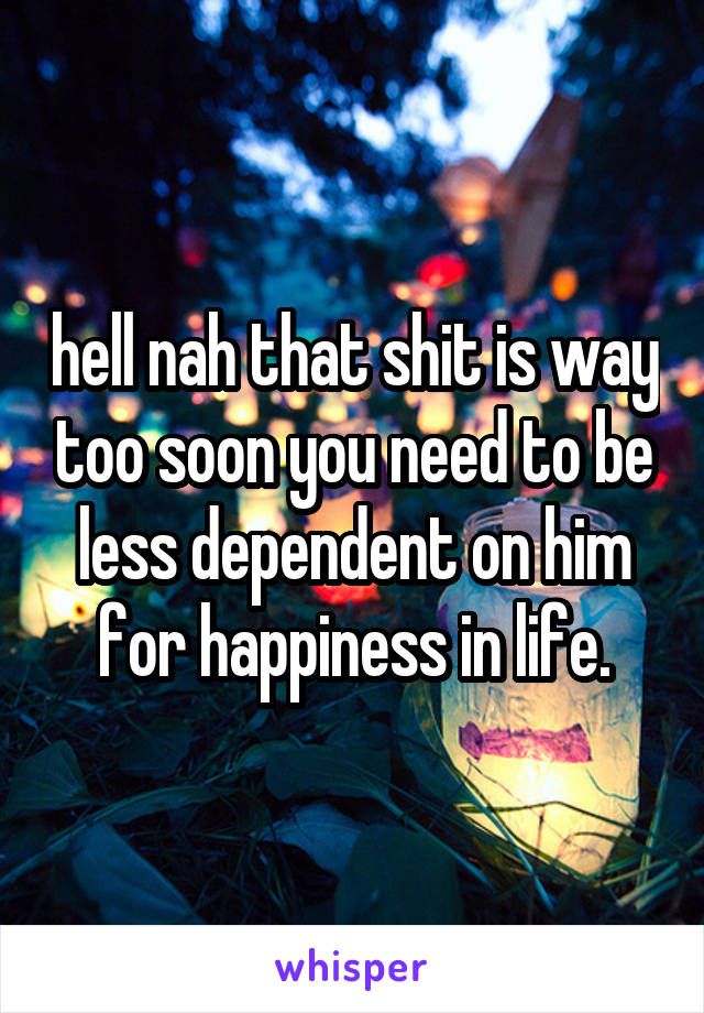 hell nah that shit is way too soon you need to be less dependent on him for happiness in life.