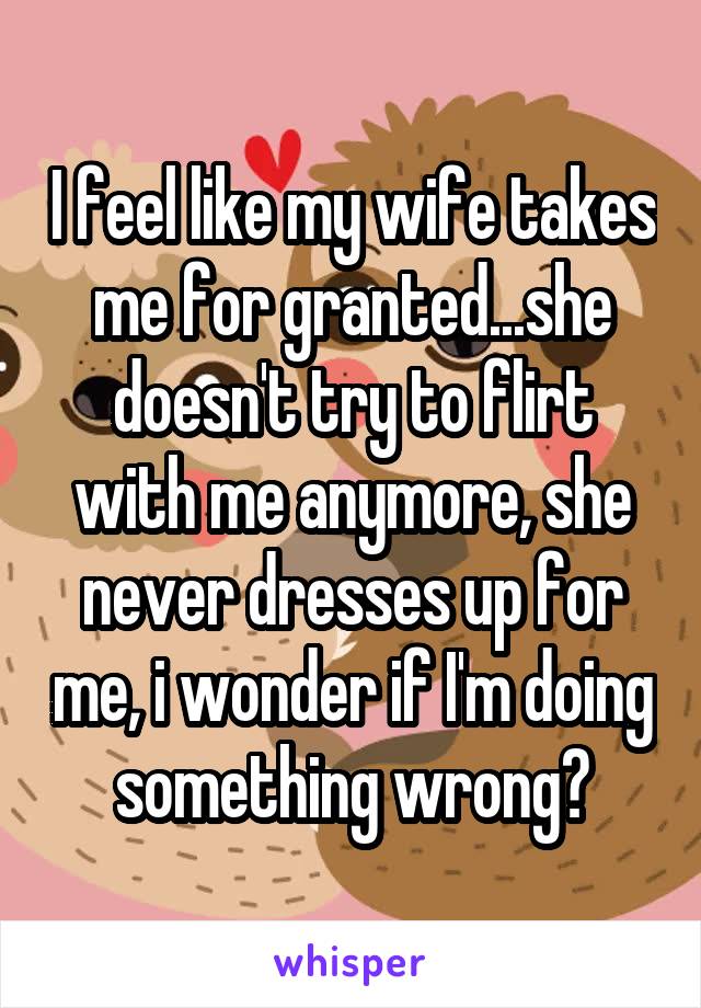 I feel like my wife takes me for granted...she doesn't try to flirt with me anymore, she never dresses up for me, i wonder if I'm doing something wrong?