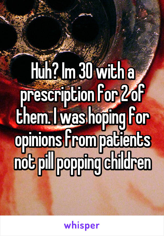 Huh? Im 30 with a prescription for 2 of them. I was hoping for opinions from patients not pill popping children