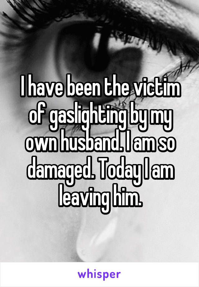 I have been the victim of gaslighting by my own husband. I am so damaged. Today I am leaving him.