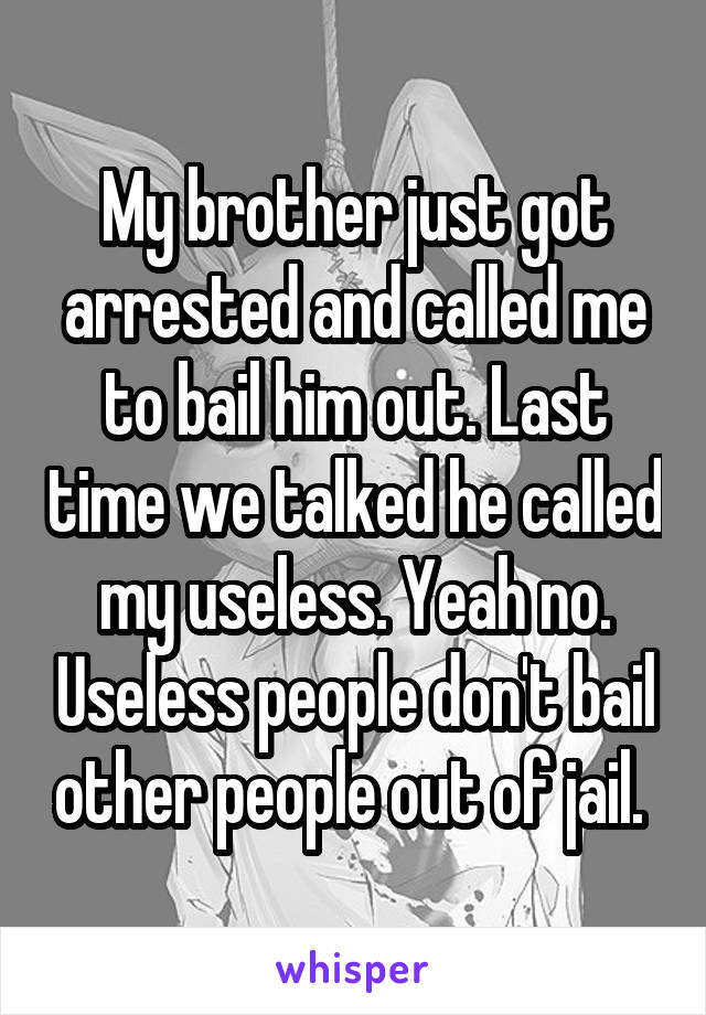 My brother just got arrested and called me to bail him out. Last time we talked he called my useless. Yeah no. Useless people don't bail other people out of jail. 