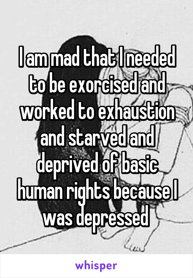 I am mad that I needed to be exorcised and worked to exhaustion and starved and deprived of basic human rights because I was depressed 