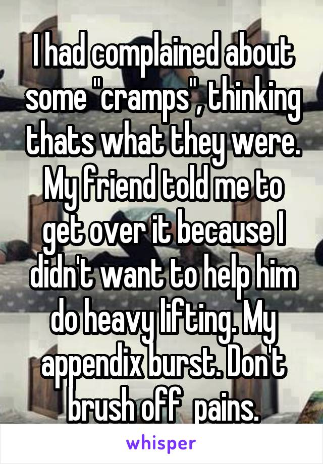 I had complained about some "cramps", thinking thats what they were. My friend told me to get over it because I didn't want to help him do heavy lifting. My appendix burst. Don't brush off  pains.