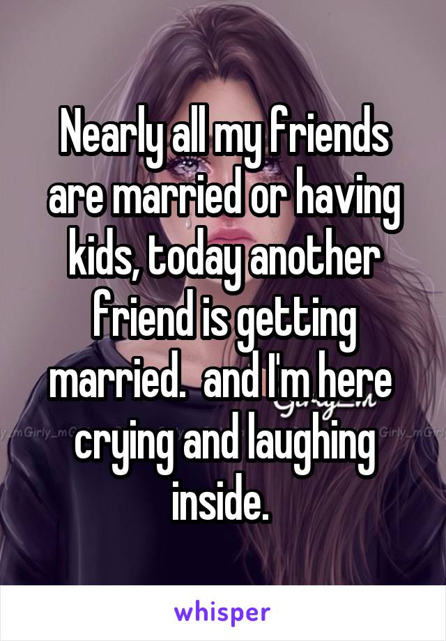 Nearly all my friends are married or having kids, today another friend is getting married.  and I'm here  crying and laughing inside. 