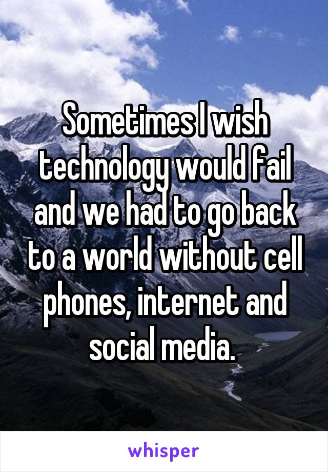Sometimes I wish technology would fail and we had to go back to a world without cell phones, internet and social media. 