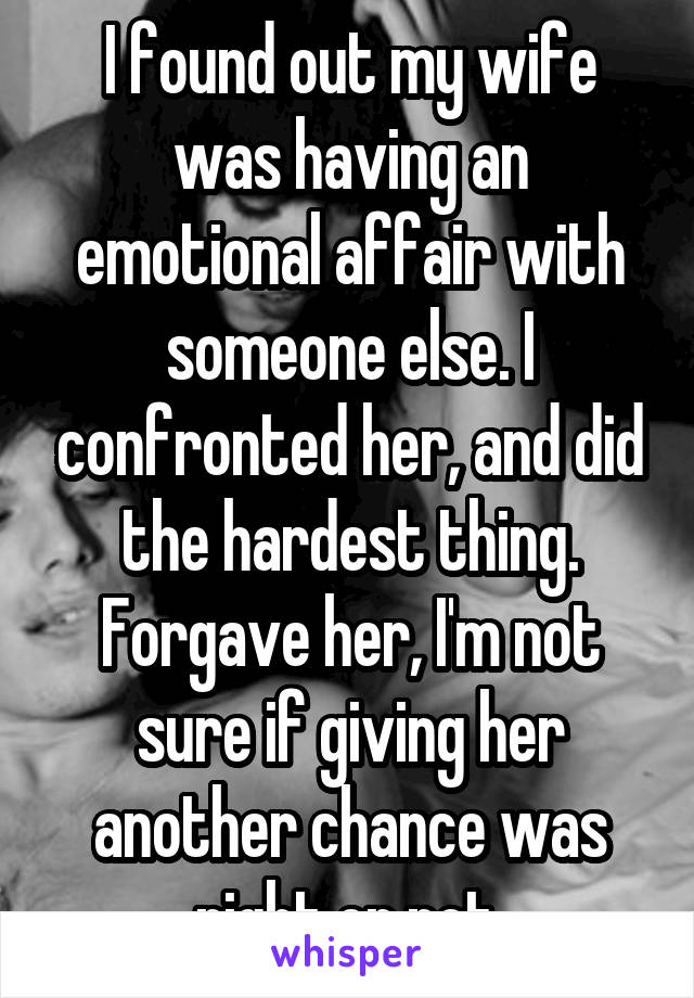 I found out my wife was having an emotional affair with someone else. I confronted her, and did the hardest thing. Forgave her, I'm not sure if giving her another chance was right or not.