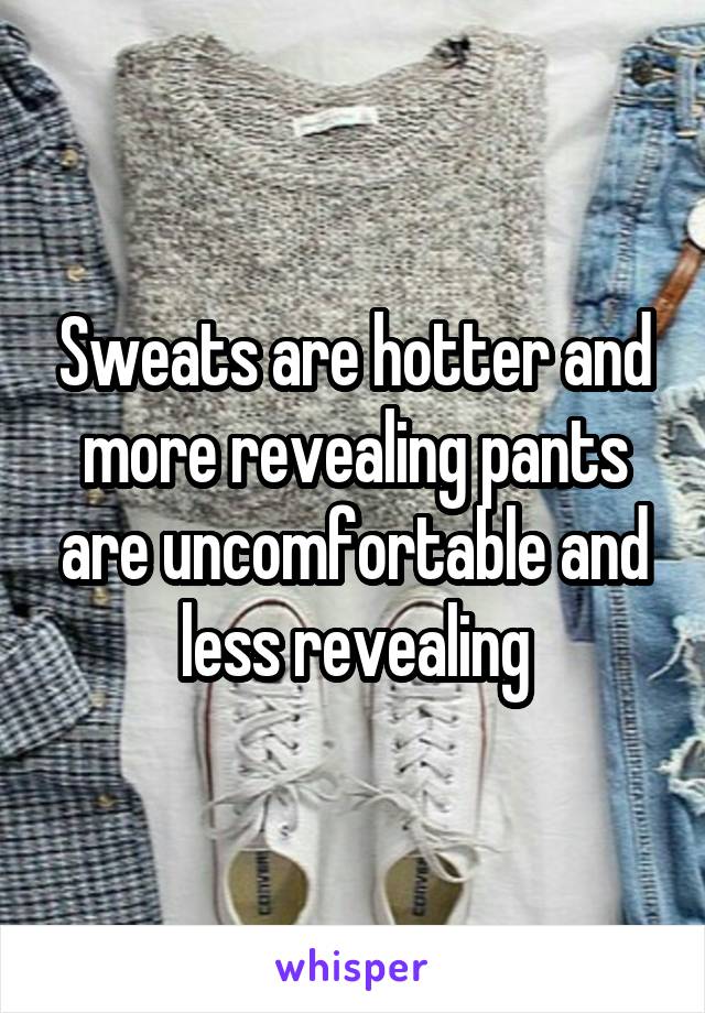 Sweats are hotter and more revealing pants are uncomfortable and less revealing