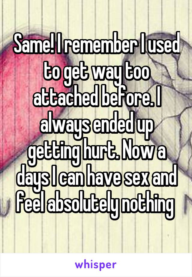 Same! I remember I used to get way too attached before. I always ended up getting hurt. Now a days I can have sex and feel absolutely nothing 
