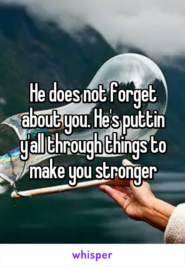 He does not forget about you. He's puttin y'all through things to make you stronger