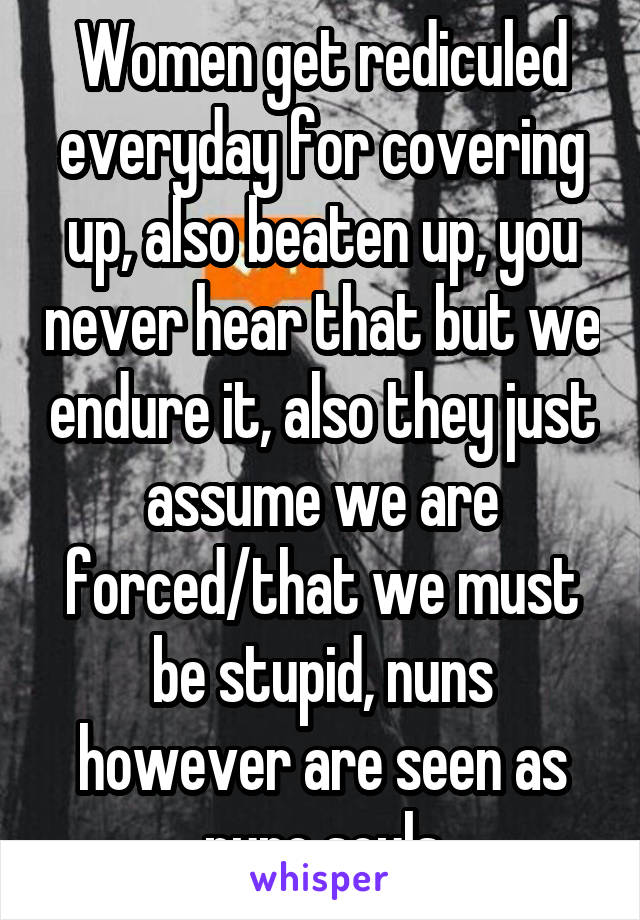 Women get rediculed everyday for covering up, also beaten up, you never hear that but we endure it, also they just assume we are forced/that we must be stupid, nuns however are seen as pure souls