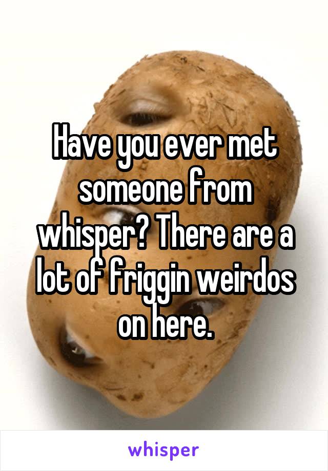 Have you ever met someone from whisper? There are a lot of friggin weirdos on here.