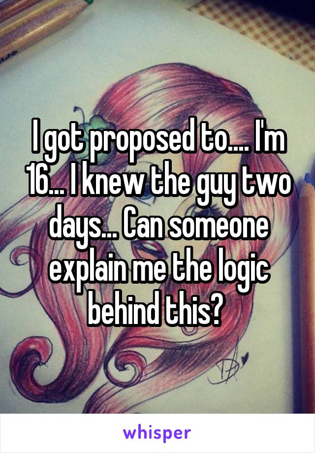 I got proposed to.... I'm 16... I knew the guy two days... Can someone explain me the logic behind this? 