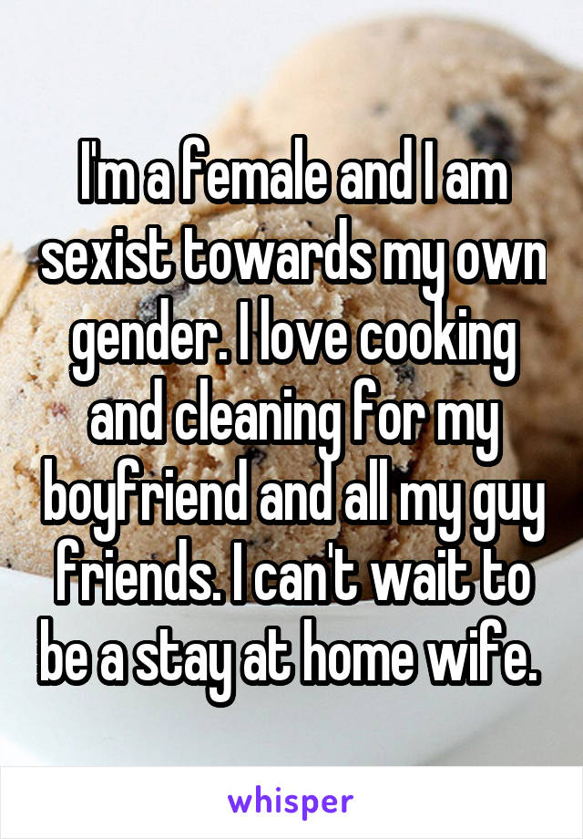 I'm a female and I am sexist towards my own gender. I love cooking and cleaning for my boyfriend and all my guy friends. I can't wait to be a stay at home wife. 