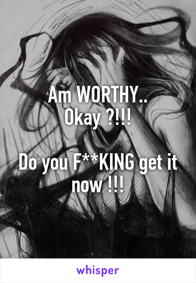 Am WORTHY..
Okay ?!!!

Do you F**KING get it now !!!