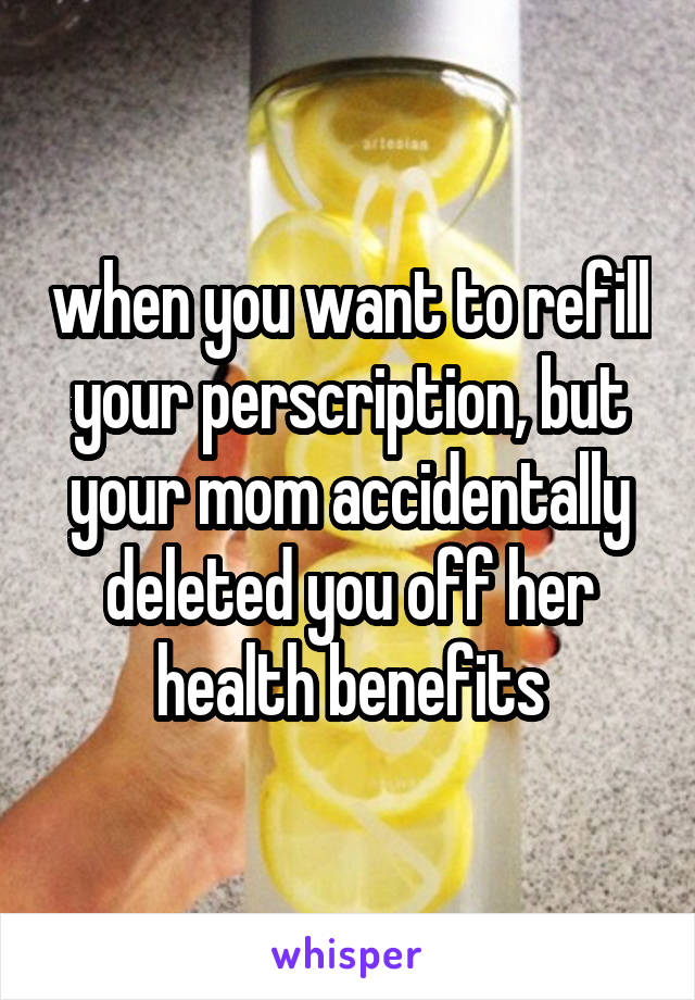 when you want to refill your perscription, but your mom accidentally deleted you off her health benefits