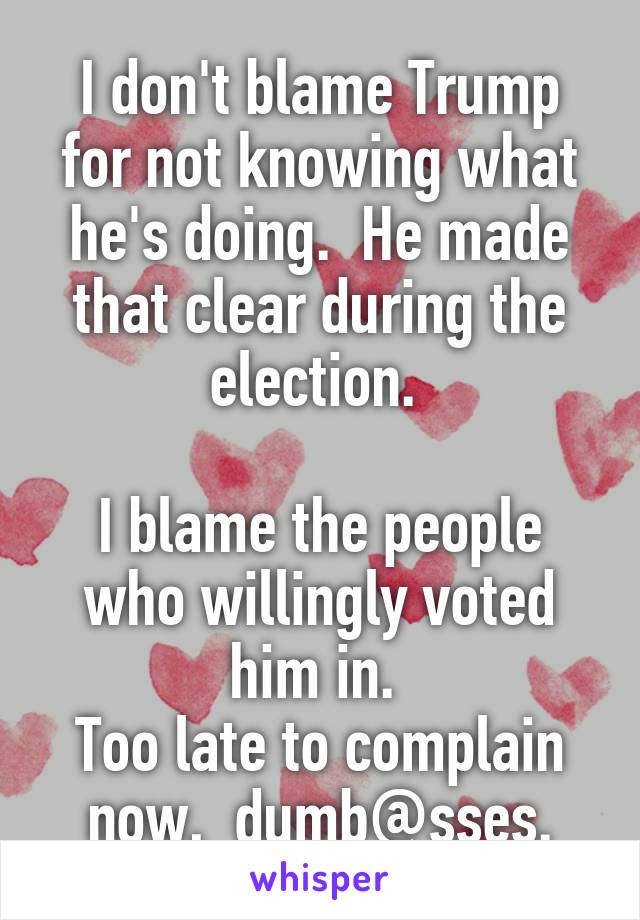 I don't blame Trump for not knowing what he's doing.  He made that clear during the election. 

I blame the people who willingly voted him in. 
Too late to complain now,  dumb@sses.