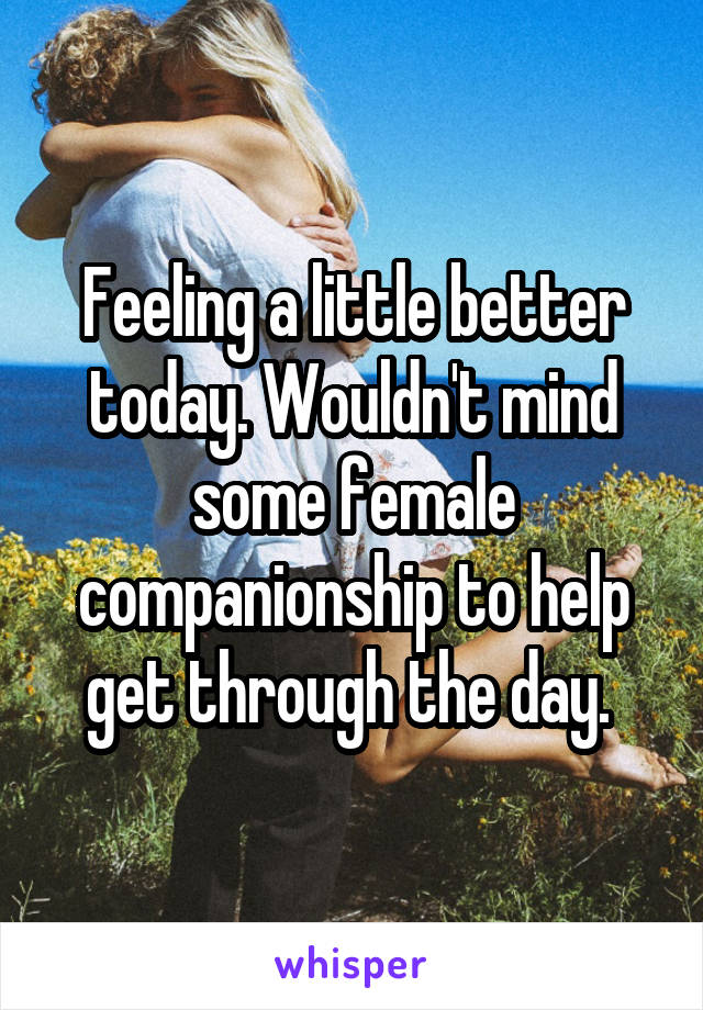 Feeling a little better today. Wouldn't mind some female companionship to help get through the day. 