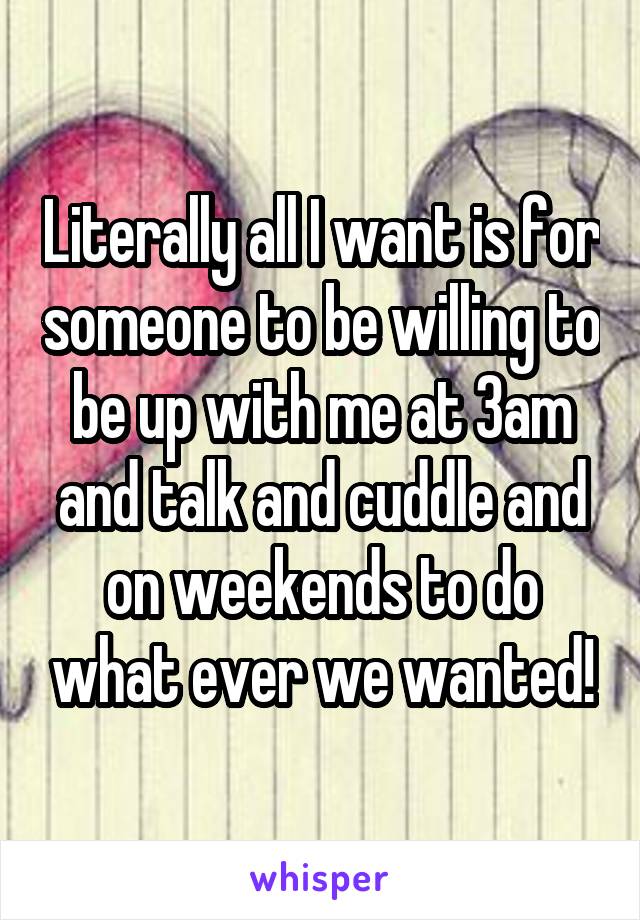 Literally all I want is for someone to be willing to be up with me at 3am and talk and cuddle and on weekends to do what ever we wanted!