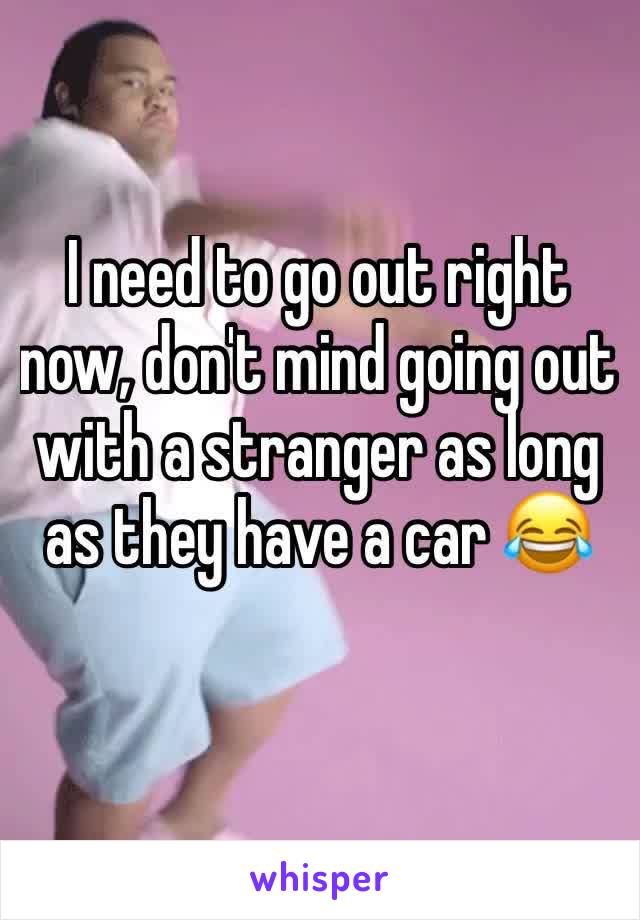 I need to go out right now, don't mind going out with a stranger as long as they have a car 😂