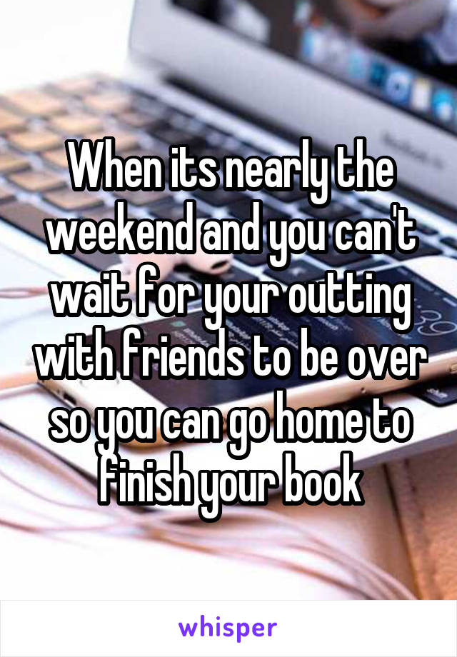 When its nearly the weekend and you can't wait for your outting with friends to be over so you can go home to finish your book