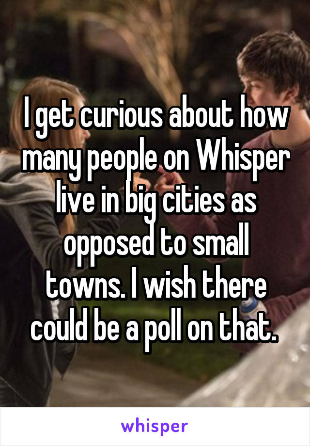 I get curious about how many people on Whisper live in big cities as opposed to small towns. I wish there could be a poll on that. 