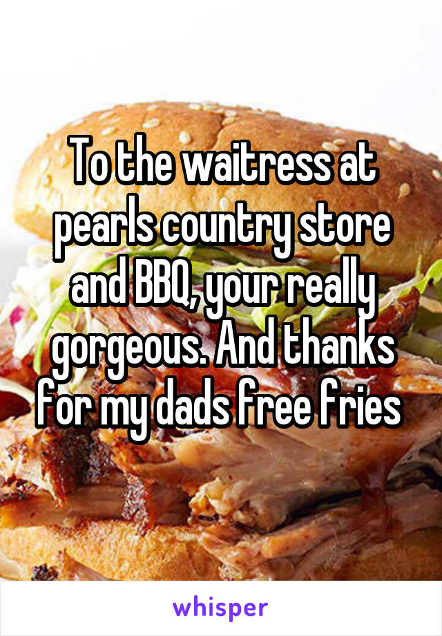 To the waitress at pearls country store and BBQ, your really gorgeous. And thanks for my dads free fries 
