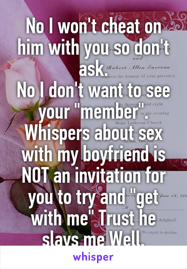 No I won't cheat on him with you so don't ask.
No I don't want to see your "member".
Whispers about sex with my boyfriend is NOT an invitation for you to try and "get with me" Trust he slays me Well.